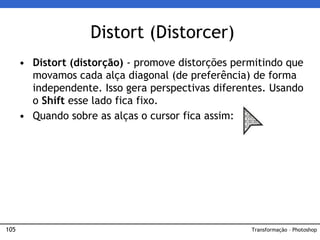105
• Distort (distorção) - promove distorções permitindo que
movamos cada alça diagonal (de preferência) de forma
independente. Isso gera perspectivas diferentes. Usando
o Shift esse lado fica fixo.
• Quando sobre as alças o cursor fica assim:
Distort (Distorcer)
Transformação – Photoshop
 