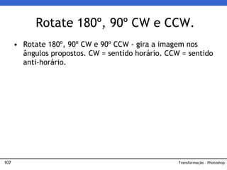 107
• Rotate 180º, 90º CW e 90º CCW - gira a imagem nos
ângulos propostos. CW = sentido horário. CCW = sentido
anti-horário.
Rotate 180º, 90º CW e CCW.
Transformação – Photoshop
 