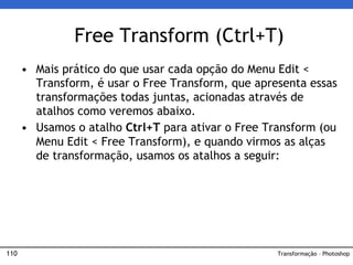 110
• Mais prático do que usar cada opção do Menu Edit <
Transform, é usar o Free Transform, que apresenta essas
transformações todas juntas, acionadas através de
atalhos como veremos abaixo.
• Usamos o atalho Ctrl+T para ativar o Free Transform (ou
Menu Edit < Free Transform), e quando virmos as alças
de transformação, usamos os atalhos a seguir:
Free Transform (Ctrl+T)
Transformação – Photoshop
 
