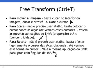 111
• Para mover a imagem - basta clicar no interior da
imagem, clicar e arrastá-la. Note o cursor
• Para Scale - não é preciso usar atalho, basta colocar o
cursor sobre as alças até vermos esses cursores . Valem
as mesmas aplicações do Shift (proporção) e Alt
(concentricidade).
• Para Rotate - não é preciso usar atalho, basta afastar
ligeiramente o cursor das alças diagonais, até vermos
essa forma no cursor . Vale a mesma aplicação do Shift
para giros com ângulos de 15º.
Free Transform (Ctrl+T)
Transformação – Photoshop
 