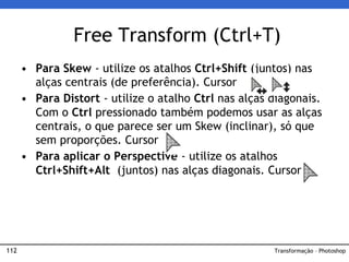 112
• Para Skew - utilize os atalhos Ctrl+Shift (juntos) nas
alças centrais (de preferência). Cursor
• Para Distort - utilize o atalho Ctrl nas alças diagonais.
Com o Ctrl pressionado também podemos usar as alças
centrais, o que parece ser um Skew (inclinar), só que
sem proporções. Cursor
• Para aplicar o Perspective - utilize os atalhos
Ctrl+Shift+Alt (juntos) nas alças diagonais. Cursor
Free Transform (Ctrl+T)
Transformação – Photoshop
 