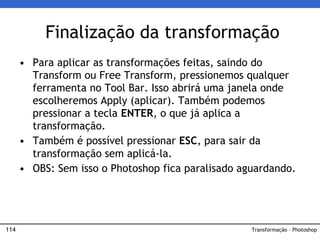 114
• Para aplicar as transformações feitas, saindo do
Transform ou Free Transform, pressionemos qualquer
ferramenta no Tool Bar. Isso abrirá uma janela onde
escolheremos Apply (aplicar). Também podemos
pressionar a tecla ENTER, o que já aplica a
transformação.
• Também é possível pressionar ESC, para sair da
transformação sem aplicá-la.
• OBS: Sem isso o Photoshop fica paralisado aguardando.
Finalização da transformação
Transformação – Photoshop
 