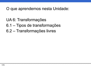 115
O que aprendemos nesta Unidade:
UA 6: Transformações
6.1 – Tipos de transformações
6.2 – Transformações livres
 