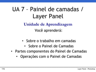 116 Layer Panel – Photoshop
UA 7 – Painel de camadas /
Layer Panel
Unidade de Aprendizagem
Você aprenderá:
• Sobre o trabalho em camadas
• Sobre o Painel de Camadas
• Partes componentes do Painel de Camadas
• Operações com o Painel de Camadas
 