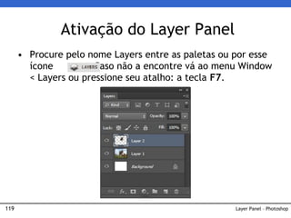 119
• Procure pelo nome Layers entre as paletas ou por esse
ícone .Caso não a encontre vá ao menu Window
< Layers ou pressione seu atalho: a tecla F7.
Ativação do Layer Panel
Layer Panel – Photoshop
 