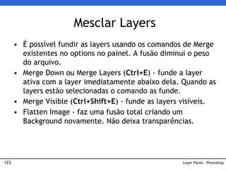 123
• É possível fundir as layers usando os comandos de Merge
existentes no options no painel. A fusão diminui o peso
do arquivo.
• Merge Down ou Merge Layers (Ctrl+E) - funde a layer
ativa com a layer imediatamente abaixo dela. Quando as
layers estão selecionadas o comando as funde.
• Merge Visible (Ctrl+Shift+E) - funde as layers visíveis.
• Flatten Image - faz uma fusão total criando um
Background novamente. Não deixa transparências.
Mesclar Layers
Layer Panel – Photoshop
 