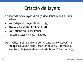 125
Criação de nova layer vazia (nasce sobre a que estava
ativa):
• No rodapé do Layer Panel.
• Através do atalho Ctrl+Shift+N.
• No Options do Layer Panel.
• No Menu Layer < New < Layer.
Obs.: Clicar sobre o ícone de “Create a new Layer” no
rodapé do Layer Panel, mantendo o ALT permite a
abertura da janela de edição da layer.Então: Alt+
Criação de layers
Layer Panel – Photoshop
 