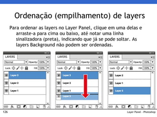 126
Ordenação (empilhamento) de layers
Layer Panel – Photoshop
Para ordenar as layers no Layer Panel, clique em uma delas e
arraste-a para cima ou baixo, até notar uma linha
sinalizadora (preta), indicando que já se pode soltar. As
layers Background não podem ser ordenadas.
 