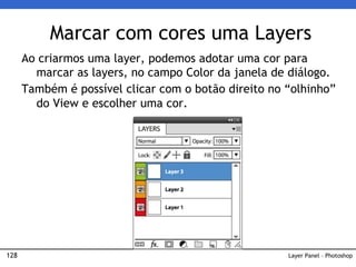 128
Marcar com cores uma Layers
Layer Panel – Photoshop
Ao criarmos uma layer, podemos adotar uma cor para
marcar as layers, no campo Color da janela de diálogo.
Também é possível clicar com o botão direito no “olhinho”
do View e escolher uma cor.
 