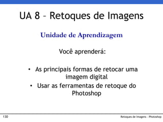130 Retoques de Imagens – Photoshop
UA 8 – Retoques de Imagens
Unidade de Aprendizagem
Você aprenderá:
• As principais formas de retocar uma
imagem digital
• Usar as ferramentas de retoque do
Photoshop
 