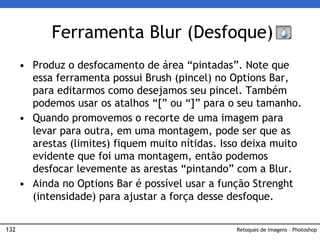 132
• Produz o desfocamento de área “pintadas”. Note que
essa ferramenta possui Brush (pincel) no Options Bar,
para editarmos como desejamos seu pincel. Também
podemos usar os atalhos “[” ou “]” para o seu tamanho.
• Quando promovemos o recorte de uma imagem para
levar para outra, em uma montagem, pode ser que as
arestas (limites) fiquem muito nítidas. Isso deixa muito
evidente que foi uma montagem, então podemos
desfocar levemente as arestas “pintando” com a Blur.
• Ainda no Options Bar é possível usar a função Strenght
(intensidade) para ajustar a força desse desfoque.
Ferramenta Blur (Desfoque)
Retoques de Imagens – Photoshop
 
