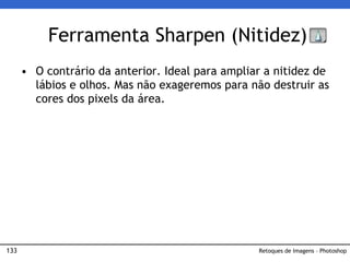 133
• O contrário da anterior. Ideal para ampliar a nitidez de
lábios e olhos. Mas não exageremos para não destruir as
cores dos pixels da área.
Ferramenta Sharpen (Nitidez)
Retoques de Imagens – Photoshop
 