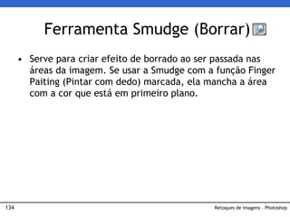 134
• Serve para criar efeito de borrado ao ser passada nas
áreas da imagem. Se usar a Smudge com a função Finger
Paiting (Pintar com dedo) marcada, ela mancha a área
com a cor que está em primeiro plano.
Ferramenta Smudge (Borrar)
Retoques de Imagens – Photoshop
 