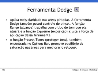 135
• Aplica mais claridade nas áreas pintadas. A ferramenta
Dodge também possui controle de pincel. A função
Range (alcance) trabalha com o tipo de tom que ela
atuará e a função Exposure (exposição) ajusta a força de
aplicação dessa ferramenta.
• A função Protect Tones (proteger tons), também
encontrada no Options Bar, promove equilíbrio de
saturação nas áreas para melhorar o retoque.
Ferramenta Dodge
Retoques de Imagens – Photoshop
 
