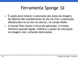 137
• É usada para retocar a saturação das áreas da imagem.
No Options Bar escolheremos se ela vai tirar a saturação
(Desaturate) ou se ela vai saturar, no campo Mode.
• A função Flow ajusta a força da aplicação. A função
Vibrance quando ligado, melhora o ajuste de saturação
na imagem real, evitando destruições.
Ferramenta Sponge
Retoques de Imagens – Photoshop
 