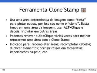 138
• Usa uma área determinada da imagem como “tinta”
para pintar outras, por isso seu nome é “clone”. Basta
irmos em uma área da imagem, usar ALT+Clique e
depois, ir pintar em outras áreas.
• Podemos renovar o Alt+Clique várias vezes para melhor
retocarmos uma área com o Clone Stamp.
• Indicado para: recompletar áreas; recompletar cabelos;
duplicar elementos; corrigir rasgos em fotografias;
imperfeições na pele; etc.
Ferramenta Clone Stamp
Retoques de Imagens – Photoshop
 