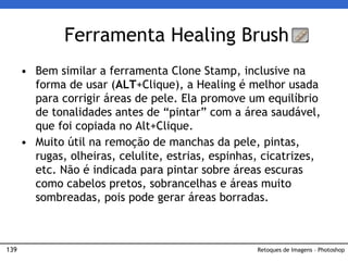 139
• Bem similar a ferramenta Clone Stamp, inclusive na
forma de usar (ALT+Clique), a Healing é melhor usada
para corrigir áreas de pele. Ela promove um equilíbrio
de tonalidades antes de “pintar” com a área saudável,
que foi copiada no Alt+Clique.
• Muito útil na remoção de manchas da pele, pintas,
rugas, olheiras, celulite, estrias, espinhas, cicatrizes,
etc. Não é indicada para pintar sobre áreas escuras
como cabelos pretos, sobrancelhas e áreas muito
sombreadas, pois pode gerar áreas borradas.
Ferramenta Healing Brush
Retoques de Imagens – Photoshop
 