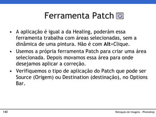 140
• A aplicação é igual a da Healing, poderám essa
ferramenta trabalha com áreas selecionadas, sem a
dinâmica de uma pintura. Não é com Alt+Clique.
• Usemos a própria ferramenta Patch para criar uma área
selecionada. Depois movamos essa área para onde
desejamos aplicar a correção.
• Verifiquemos o tipo de aplicação do Patch que pode ser
Source (Origem) ou Destination (destinação), no Options
Bar.
Ferramenta Patch
Retoques de Imagens – Photoshop
 