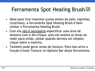 141
• Ideal para tirar manchas (como pintas da pele, espinhas,
cicatrizes), a ferramenta Spot Healing Brush é bem
similar a Ferramenta Healing Brush.
• Com ela não é necessário especificar uma área de
amostra com o Alt+Clique, pois ela analisa as áreas ao
redor para então, pintar quando dermos um simples
clique sobre a mancha.
• Também pode gerar áreas de textura. Para isso ative a
função Create Texture no Options Bar dessa ferramenta.
Ferramenta Spot Healing Brush
Retoques de Imagens – Photoshop
 