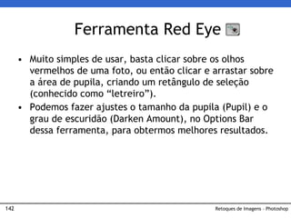142
• Muito simples de usar, basta clicar sobre os olhos
vermelhos de uma foto, ou então clicar e arrastar sobre
a área de pupila, criando um retângulo de seleção
(conhecido como “letreiro”).
• Podemos fazer ajustes o tamanho da pupila (Pupil) e o
grau de escuridão (Darken Amount), no Options Bar
dessa ferramenta, para obtermos melhores resultados.
Ferramenta Red Eye
Retoques de Imagens – Photoshop
 