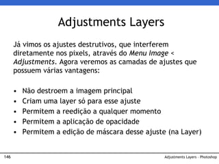 146
Adjustments Layers
Adjustments Layers – Photoshop
Já vimos os ajustes destrutivos, que interferem
diretamente nos pixels, através do Menu Image <
Adjustments. Agora veremos as camadas de ajustes que
possuem várias vantagens:
• Não destroem a imagem principal
• Criam uma layer só para esse ajuste
• Permitem a reedição a qualquer momento
• Permitem a aplicação de opacidade
• Permitem a edição de máscara desse ajuste (na Layer)
 