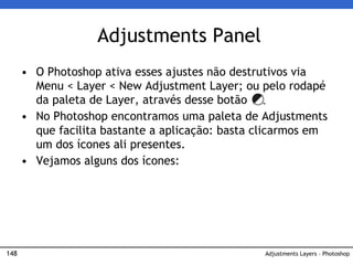 148
Adjustments Panel
Adjustments Layers – Photoshop
• O Photoshop ativa esses ajustes não destrutivos via
Menu < Layer < New Adjustment Layer; ou pelo rodapé
da paleta de Layer, através desse botão
• No Photoshop encontramos uma paleta de Adjustments
que facilita bastante a aplicação: basta clicarmos em
um dos ícones ali presentes.
• Vejamos alguns dos ícones:
 