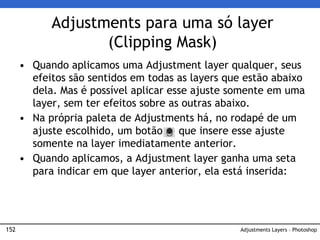 152
Adjustments para uma só layer
(Clipping Mask)
Adjustments Layers – Photoshop
• Quando aplicamos uma Adjustment layer qualquer, seus
efeitos são sentidos em todas as layers que estão abaixo
dela. Mas é possível aplicar esse ajuste somente em uma
layer, sem ter efeitos sobre as outras abaixo.
• Na própria paleta de Adjustments há, no rodapé de um
ajuste escolhido, um botão que insere esse ajuste
somente na layer imediatamente anterior.
• Quando aplicamos, a Adjustment layer ganha uma seta
para indicar em que layer anterior, ela está inserida:
 