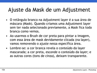 154
Ajuste da Mask de um Adjustment
Adjustments Layers – Photoshop
• O retângulo branco na Adjustment layer é a sua área de
máscara (Mask). Quando criamos uma Adjustment layer
sem ter nada selecionado previamente, a Mask fica toda
branca como vemos.
• Ao usarmos o Brush de cor preta para pintar a imagem,
com essa área de mask devidamente clicada (na layer),
vamos removendo o ajuste nessa específica área.
• Lembre-se: a cor branca revela o conteúdo da layer
mascarada; a cor preta, esconde o conteúdo da layer; e
as outras cores (tons de cinza), deixam transparente.
 
