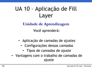 156 Aplicação de Fill Layer – Photoshop
UA 10 – Aplicação de Fill
Layer
Unidade de Aprendizagem
Você aprenderá:
• Aplicação de camadas de ajustes
• Configurações dessas camadas
• Tipos de camadas de ajuste
• Vantagens com o trabalho de camadas de
ajuste
 