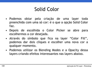 159
Solid Color
• Podemos obtar pela criação de uma layer toda
preenchida com uma só cor: é o que a opção Solid Color
faz.
• Depois de escolhida o Color Picker se abre para
escolhermos a cor desejada.
• Através do símbolo que fica na layer “Color Fill”,
podemos dar dois cliques e escolher uma nova cor a
qualquer momento.
• Podemos utilizar os Blending Modes e a Opacity dessa
layers criando efeitos interessantes nas layers abaixo.
Aplicação de Fill Layer – Photoshop
 
