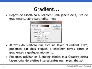161
Gradient...
• Depois de escolhido o Gradient uma janela de ajuste de
gradiente se abre para editarmos:
• Através do símbolo que fica na layer “Gradient Fill”,
podemos dar dois cliques e escolher novas cores e
gradientes a qualquer momento.
• Podemos utilizar os Blending Modes e a Opacity dessa
layers criando efeitos interessantes nas layers abaixo.
Aplicação de Fill Layer – Photoshop
 