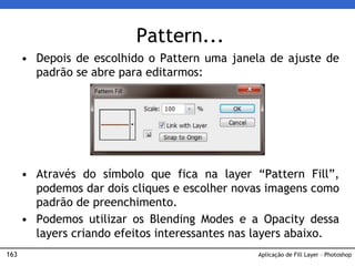163
Pattern...
• Depois de escolhido o Pattern uma janela de ajuste de
padrão se abre para editarmos:
• Através do símbolo que fica na layer “Pattern Fill”,
podemos dar dois cliques e escolher novas imagens como
padrão de preenchimento.
• Podemos utilizar os Blending Modes e a Opacity dessa
layers criando efeitos interessantes nas layers abaixo.
Aplicação de Fill Layer – Photoshop
 