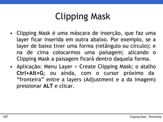 167 Clipping Mask – Photoshop
Clipping Mask
• Clipping Mask é uma máscara de inserção, que faz uma
layer ficar inserida em outra abaixo. Por exemplo, se a
layer de baixo tiver uma forma (retângulo ou círculo); e
na de cima colocarmos uma paisagem; alicando o
Clipping Mask a paisagem ficará dentro daquela forma.
• Aplicação: Menu Layer < Create Clipping Mask; o atalho
Ctrl+Alt+G; ou ainda, com o cursor próximo da
“fronteira” entre a layers (Adjustment e a da imagem)
pressionar ALT e clicar.
 