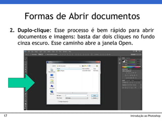 17
2. Duplo-clique: Esse processo é bem rápido para abrir
documentos e imagens: basta dar dois cliques no fundo
cinza escuro. Esse caminho abre a janela Open.
Formas de Abrir documentos
Introdução ao Photoshop
 