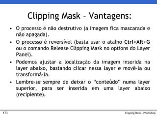 173 Clipping Mask – Photoshop
Clipping Mask – Vantagens:
• O processo é não destrutivo (a imagem fica mascarada e
não apagada).
• O processo é reversível (basta usar o atalho Ctrl+Alt+G
ou o comando Release Clipping Mask no options do Layer
Panel).
• Podemos ajustar a localização da imagem inserida na
layer abaixo, bastando clicar nessa layer e movê-la ou
transformá-la.
• Lembre-se sempre de deixar o “conteúdo” numa layer
superior, para ser inserida em uma layer abaixo
(recipiente).
 