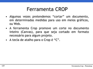177
Ferramenta CROP
• Algumas vezes pretendemos “cortar” um documento,
em determinadas medidas para uso em meios gráficos,
ou Web.
• A ferramenta Crop promove um corte no documento
inteiro (Canvas), para que seja cortado em formato
necessário para algum projeto.
• A tecla de atalho para o Crop é “C”.
Ferramenta Crop – Photoshop
 