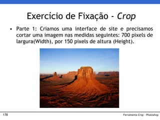 178
Exercício de Fixação - Crop
• Parte 1: Criamos uma interface de site e precisamos
cortar uma imagem nas medidas seguintes: 700 pixels de
largura(Width), por 150 pixels de altura (Height).
Ferramenta Crop – Photoshop
 