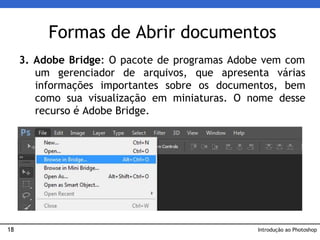18
3. Adobe Bridge: O pacote de programas Adobe vem com
um gerenciador de arquivos, que apresenta várias
informações importantes sobre os documentos, bem
como sua visualização em miniaturas. O nome desse
recurso é Adobe Bridge.
Formas de Abrir documentos
Introdução ao Photoshop
 