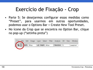 182
Exercício de Fixação - Crop
• Parte 5: Se desejarmos configurar essas medidas como
“Preset”, para usarmos em outras oportunidades,
podemos usar o Options Bar < Create New Tool Preset.
• No ícone da Crop que se encontra no Option Bar, clique
no pop-up (“setinha preta”)
Ferramenta Crop – Photoshop
 