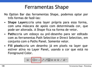 188
Ferramentas Shape
No Option Bar das ferramentas Shape, podemos optar por
três formas de fazê-las:
• Shape Layers:cria uma layer própria para essa forma,
com uma máscara de apoio com determinada cor, que
pode ser alterada. A Shape fica na forma de vetor.
• Paths:cria um esboço ou pré-desenho para ser editado
com as ferramentas Path Selection e Direct Selection, em
conjunto com o Paths Panel. Somente vetor.
• Fill pixels:cria um desenho já em pixels na layer que
estiver ativa no Layer Panel, usando a cor que está no
Foreground Color.
Ferramentas Shape – Photoshop
 