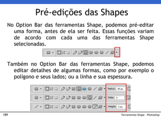 189
Pré-edições das Shapes
No Option Bar das ferramentas Shape, podemos pré-editar
uma forma, antes de ela ser feita. Essas funções variam
de acordo com cada uma das ferramentas Shape
selecionadas.
Também no Option Bar das ferramentas Shape, podemos
editar detalhes de algumas formas, como por exemplo o
polígono e seus lados; ou a linha e sua espessura.
Ferramentas Shape – Photoshop
 