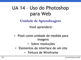 191 Uso Photoshop para Web
UA 14 – Uso do Photoshop
para Web
Unidade de Aprendizagem
Você aprenderá:
• Pixel como unidade de medida para
imagens
• Sobre resoluções
• Elementos da interface de um site
• Feitura de Wireframe
 