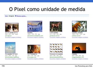 194
O Pixel como unidade de medida
• No universo da Web (e também no do vídeo) os pixels
são a unidade de medida principal.
• As partes de um site serão organizadas em pixels para
uso na Interface.
• Nos buscadores, as imagens encontradas são mostradas
em pixels:
Uso Photoshop para Web
 