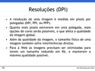 196
Resoluções (DPI)
• A resolução de uma imagem é medida em pixels por
polegadas (DPI, PPI, ou PPP).
• Quanto mais pixels estiverem em uma polegada, mais
opções de cores serão possíveis, o que afeta a qualidade
da imagem global.
• Além da qualidade da imagem, o tamanho físico de uma
imagem também sofre interferências diretas.
• Para a Web as imagens precisam ser otimizadas para
terem um tamanho reduzido em Kb, e manterem a
máxima qualidade possível.
Uso Photoshop para Web
 
