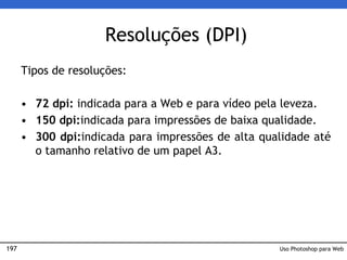 197
Resoluções (DPI)
Tipos de resoluções:
• 72 dpi: indicada para a Web e para vídeo pela leveza.
• 150 dpi:indicada para impressões de baixa qualidade.
• 300 dpi:indicada para impressões de alta qualidade até
o tamanho relativo de um papel A3.
Uso Photoshop para Web
 