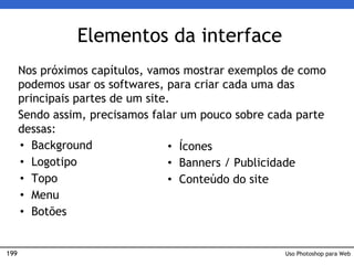 199
Elementos da interface
Nos próximos capítulos, vamos mostrar exemplos de como
podemos usar os softwares, para criar cada uma das
principais partes de um site.
Sendo assim, precisamos falar um pouco sobre cada parte
dessas:
• Background
• Logotipo
• Topo
• Menu
• Botões
Uso Photoshop para Web
• Ícones
• Banners / Publicidade
• Conteúdo do site
 