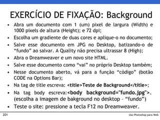 201
EXERCÍCIO DE FIXAÇÃO: Background
• Abra um documento com 1 (um) pixel de largura (Width) e
1000 pixels de altura (Height); e 72 dpi;
• Escolha um gradiente de duas cores e aplique-o no documento;
• Salve esse documento em JPG no Desktop, batizando-o de
“fundo” ao salvar. A Quality não precisa ultrassar 8 (High);
• Abra o Dreamweaver e um novo site HTML.
• Salve esse documento como “vai” no próprio Desktop também;
• Nesse documento aberto, vá para a função “código” (botão
CODE na Options Bar);
• Na tag de title escreva: <title>Teste de Background</title>;
• Na tag body escreva:<body background="fundo.jpg">.
(escolha a imagem de bakground no desktop – “fundo”)
• Teste o site: pressione a tecla F12 no Dreamweaver.
Uso Photoshop para Web
 