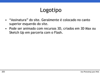 203
Logotipo
• “Assinatura” do site. Geralmente é colocado no canto
superior esquerdo do site.
• Pode ser animado com recursos 3D, criados em 3D Max ou
Sketch Up em parceria com o Flash.
Uso Photoshop para Web
 