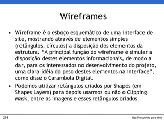 214
Wireframes
• Wireframe é o esboço esquemático de uma interface de
site, mostrando através de elementos simples
(retângulos, círculos) a disposição dos elementos da
estrutura. “A principal função do wireframe é simular a
disposição destes elementos informacionais, de modo a
dar, para os interessados no desenvolvimento do projeto,
uma clara idéia do peso destes elementos na interface”,
como disse o Carambola Digital.
• Podemos utilizar retângulos criados por Shapes (em
Shapes Layers) para depois usarmos ou não o Clipping
Mask, entre as imagens e esses retângulos criados.
Uso Photoshop para Web
 