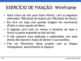 217
EXERCÍCIO DE FIXAÇÃO: Wireframe
• Você criará um site para festa infantil, com as seguintes
dimensões: 900 pixels de largura por 760 pixels de altura;
• Ele terá um topo com grande imagem em movimento
(Flash) e cinco opções de Menu.
• O logotipo terá mais ou menos o tamanho do topo e
ficará na parte esquerda ao alto do site.
• O site possuirá área dedicada a publicidade com pelo
menos dois banners (tipos de banner a sua escolha).
• Crie um Wireframe desse projeto com as Shapes
retangulares, aproveitando os espaços.
Uso Photoshop para Web
 